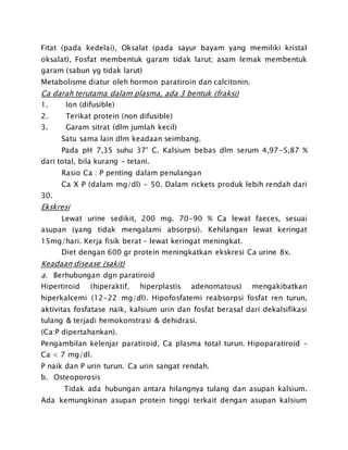 Fitat (pada kedelai), Oksalat (pada sayur bayam yang memiliki kristal
oksalat), Fosfat membentuk garam tidak larut; asam lemak membentuk
garam (sabun yg tidak larut)
Metabolisme diatur oleh hormon paratiroin dan calcitonin.
Ca darah terutama dalam plasma, ada 3 bentuk (fraksi)
1. Ion (difusible)
2. Terikat protein (non difusible)
3. Garam sitrat (dlm jumlah kecil)
Satu sama lain dlm keadaan seimbang.
Pada pH 7,35 suhu 37’ C. Kalsium bebas dlm serum 4,97-5,87 %
dari total, bila kurang – tetani.
Rasio Ca : P penting dalam penulangan
Ca X P (dalam mg/dl) – 50. Dalam rickets produk lebih rendah dari
30.
Ekskresi
Lewat urine sedikit, 200 mg. 70-90 % Ca lewat faeces, sesuai
asupan (yang tidak mengalami absorpsi). Kehilangan lewat keringat
15mg/hari. Kerja fisik berat – lewat keringat meningkat.
Diet dengan 600 gr protein meningkatkan ekskresi Ca urine 8x.
Keadaan disease (sakit)
a. Berhubungan dgn paratiroid
Hipertiroid (hiperaktif, hiperplastis adenomatous) mengakibatkan
hiperkalcemi (12-22 mg/dl). Hipofosfatemi reabsorpsi fosfat ren turun,
aktivitas fosfatase naik, kalsium urin dan fosfat berasal dari dekalsifikasi
tulang & terjadi hemokonstrasi & dehidrasi.
(Ca:P dipertahankan).
Pengambilan kelenjar paratiroid, Ca plasma total turun. Hipoparatiroid –
Ca < 7 mg/dl.
P naik dan P urin turun. Ca urin sangat rendah.
b. Osteoporosis
Tidak ada hubungan antara hilangnya tulang dan asupan kalsium.
Ada kemungkinan asupan protein tinggi terkait dengan asupan kalsium
 