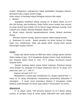 rendah. Patogenesis osteoporosis dapat disebabkan hilangnya kalsium.
Bermakna kalau asupan protein tinggi.
Kalau situasi ini berlanjut dapat hilangkan kalsium dlm tubuh.
c. Rickets
Kegagalan kalsifikasi tulang, kurang vit. D dalam tubuh, Ca & P
dlm diit kurang, atau kombinasi. Kadar fosfat serum rendah atau normal,
Ca tetap normal atau rendah. P & Ca faeces tinggi (absorpsi kurang), Ca &
P dalam urin rendah, aktivitas fosfatase alkalin naik.
d. Renal rickets (familial hypophosfatemik rickets, Xlinked dominant
threat)
Absorpsi kalsium kurang, deposisi kalsium dalam tulang kurang.
e. Penurunan Ca serum : dalam penyakit ren berat banyak Ca hilang
lewat urin, malabsorpsi, tidak ada gejala klinik semata-mata karena
kekurangan asupan kalsium.
Fosfor
Fungsi ada dalam setiap sel (80% dari total), sebagai garam kalsium
dalam tulang & gigi. 10 % bergabung dengan protein lipid, karbohidrat,
dan senyawa dalam darah & otot. 10 % sebagai bermacam-macam
senyawa kimia.
Hampir terdapat dalam semua bahan makanan. Distribusi hampir
sama dengan Ca. berbagai Ca:P dapat ditoleransi bila vit. D cukup. Ca:P
pada susu sapi 1,2:1 , ASI 2:1
Anjuran pd anak Ca:P 1,5:1
Metabolisme P terkait dgn metabolisme Ca. Asupan optimal bila 1:1
kalau vit. D cukup. Peningkatan metabolisme karbohidrat, kebutuhan P
meningkat – P serum turun sementara. Retensi P merupakan sebab
Asidosis pada penyakit ren berat. Juga retensi P menurunkan Ca serum.
Magnesium
21 gr dalam tubuh, 70% bersama kalsium Ca & P dalam tulang.
Lainnya di jaringan lunak & cairan tubuh. Diperoleh dari padi-padian,
 