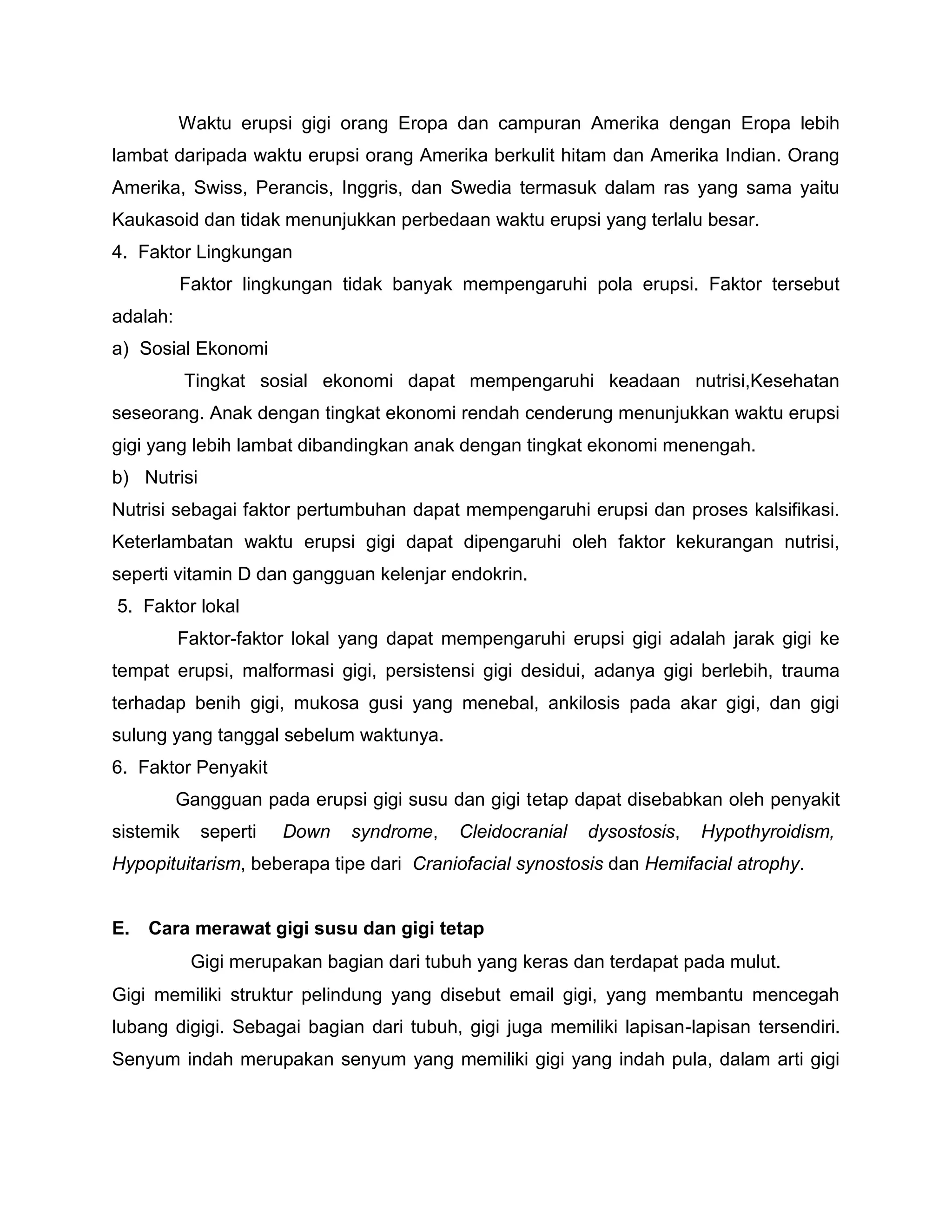 Waktu erupsi gigi orang Eropa dan campuran Amerika dengan Eropa lebih
lambat daripada waktu erupsi orang Amerika berkulit hitam dan Amerika Indian. Orang
Amerika, Swiss, Perancis, Inggris, dan Swedia termasuk dalam ras yang sama yaitu
Kaukasoid dan tidak menunjukkan perbedaan waktu erupsi yang terlalu besar.
4. Faktor Lingkungan
Faktor lingkungan tidak banyak mempengaruhi pola erupsi. Faktor tersebut
adalah:
a) Sosial Ekonomi
Tingkat sosial ekonomi dapat mempengaruhi keadaan nutrisi,Kesehatan
seseorang. Anak dengan tingkat ekonomi rendah cenderung menunjukkan waktu erupsi
gigi yang lebih lambat dibandingkan anak dengan tingkat ekonomi menengah.
b) Nutrisi
Nutrisi sebagai faktor pertumbuhan dapat mempengaruhi erupsi dan proses kalsifikasi.
Keterlambatan waktu erupsi gigi dapat dipengaruhi oleh faktor kekurangan nutrisi,
seperti vitamin D dan gangguan kelenjar endokrin.
5. Faktor lokal
Faktor-faktor lokal yang dapat mempengaruhi erupsi gigi adalah jarak gigi ke
tempat erupsi, malformasi gigi, persistensi gigi desidui, adanya gigi berlebih, trauma
terhadap benih gigi, mukosa gusi yang menebal, ankilosis pada akar gigi, dan gigi
sulung yang tanggal sebelum waktunya.
6. Faktor Penyakit
Gangguan pada erupsi gigi susu dan gigi tetap dapat disebabkan oleh penyakit
sistemik seperti Down syndrome, Cleidocranial dysostosis, Hypothyroidism,
Hypopituitarism, beberapa tipe dari Craniofacial synostosis dan Hemifacial atrophy.
E. Cara merawat gigi susu dan gigi tetap
Gigi merupakan bagian dari tubuh yang keras dan terdapat pada mulut.
Gigi memiliki struktur pelindung yang disebut email gigi, yang membantu mencegah
lubang digigi. Sebagai bagian dari tubuh, gigi juga memiliki lapisan-lapisan tersendiri.
Senyum indah merupakan senyum yang memiliki gigi yang indah pula, dalam arti gigi
 