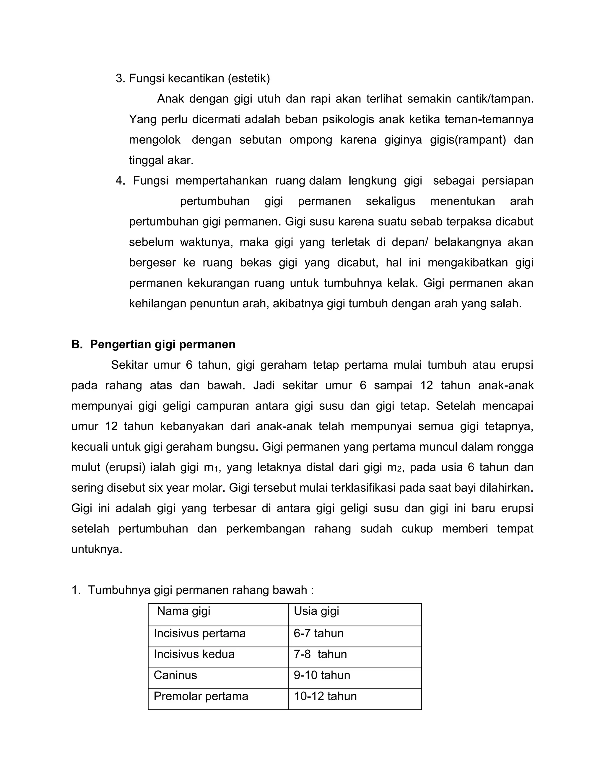 3. Fungsi kecantikan (estetik)
Anak dengan gigi utuh dan rapi akan terlihat semakin cantik/tampan.
Yang perlu dicermati adalah beban psikologis anak ketika teman-temannya
mengolok dengan sebutan ompong karena giginya gigis(rampant) dan
tinggal akar.
4. Fungsi mempertahankan ruang dalam lengkung gigi sebagai persiapan
pertumbuhan gigi permanen sekaligus menentukan arah
pertumbuhan gigi permanen. Gigi susu karena suatu sebab terpaksa dicabut
sebelum waktunya, maka gigi yang terletak di depan/ belakangnya akan
bergeser ke ruang bekas gigi yang dicabut, hal ini mengakibatkan gigi
permanen kekurangan ruang untuk tumbuhnya kelak. Gigi permanen akan
kehilangan penuntun arah, akibatnya gigi tumbuh dengan arah yang salah.
B. Pengertian gigi permanen
Sekitar umur 6 tahun, gigi geraham tetap pertama mulai tumbuh atau erupsi
pada rahang atas dan bawah. Jadi sekitar umur 6 sampai 12 tahun anak-anak
mempunyai gigi geligi campuran antara gigi susu dan gigi tetap. Setelah mencapai
umur 12 tahun kebanyakan dari anak-anak telah mempunyai semua gigi tetapnya,
kecuali untuk gigi geraham bungsu. Gigi permanen yang pertama muncul dalam rongga
mulut (erupsi) ialah gigi m1, yang letaknya distal dari gigi m2, pada usia 6 tahun dan
sering disebut six year molar. Gigi tersebut mulai terklasifikasi pada saat bayi dilahirkan.
Gigi ini adalah gigi yang terbesar di antara gigi geligi susu dan gigi ini baru erupsi
setelah pertumbuhan dan perkembangan rahang sudah cukup memberi tempat
untuknya.
1. Tumbuhnya gigi permanen rahang bawah :
Nama gigi Usia gigi
Incisivus pertama 6-7 tahun
Incisivus kedua 7-8 tahun
Caninus 9-10 tahun
Premolar pertama 10-12 tahun
 
