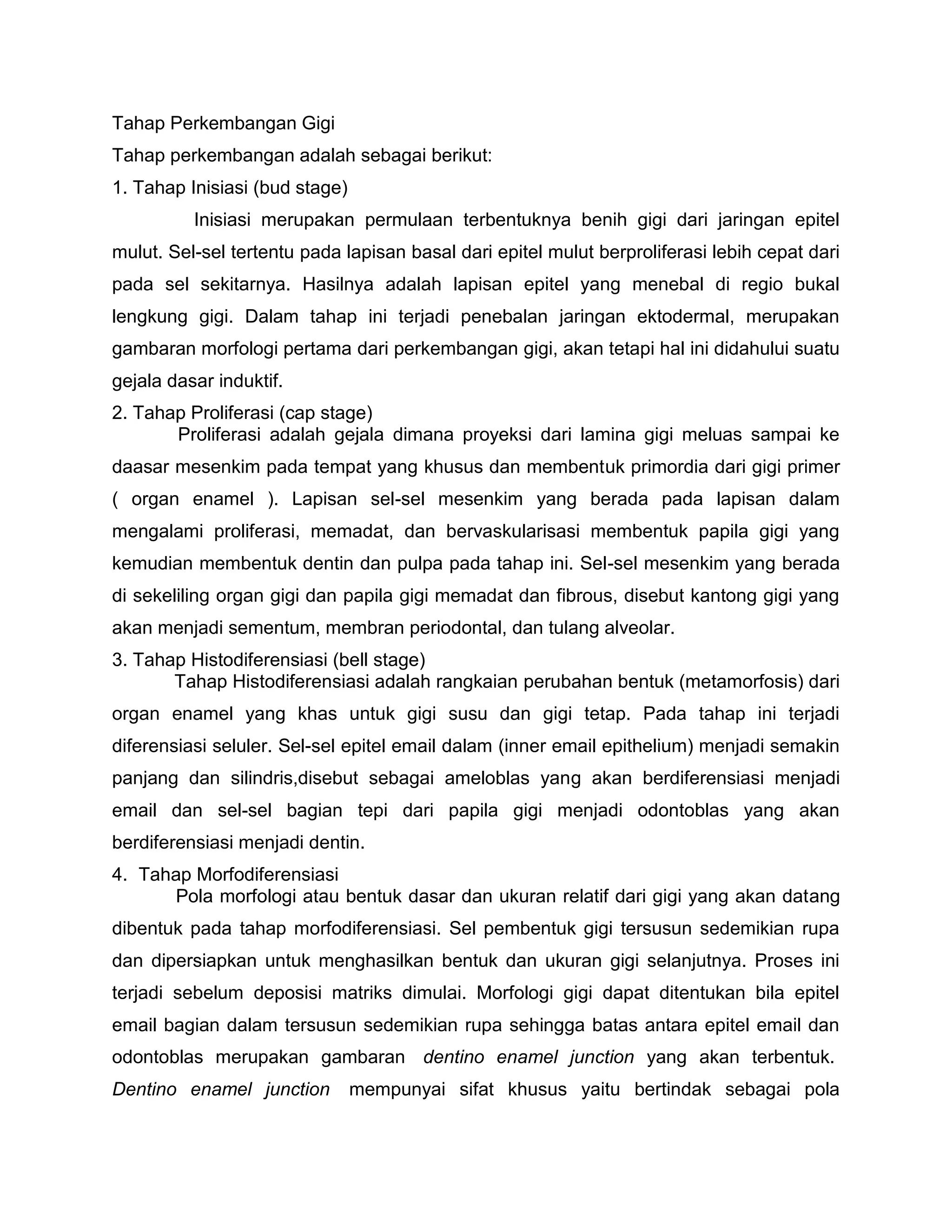 Tahap Perkembangan Gigi
Tahap perkembangan adalah sebagai berikut:
1. Tahap Inisiasi (bud stage)
Inisiasi merupakan permulaan terbentuknya benih gigi dari jaringan epitel
mulut. Sel-sel tertentu pada lapisan basal dari epitel mulut berproliferasi lebih cepat dari
pada sel sekitarnya. Hasilnya adalah lapisan epitel yang menebal di regio bukal
lengkung gigi. Dalam tahap ini terjadi penebalan jaringan ektodermal, merupakan
gambaran morfologi pertama dari perkembangan gigi, akan tetapi hal ini didahului suatu
gejala dasar induktif.
2. Tahap Proliferasi (cap stage)
Proliferasi adalah gejala dimana proyeksi dari lamina gigi meluas sampai ke
daasar mesenkim pada tempat yang khusus dan membentuk primordia dari gigi primer
( organ enamel ). Lapisan sel-sel mesenkim yang berada pada lapisan dalam
mengalami proliferasi, memadat, dan bervaskularisasi membentuk papila gigi yang
kemudian membentuk dentin dan pulpa pada tahap ini. Sel-sel mesenkim yang berada
di sekeliling organ gigi dan papila gigi memadat dan fibrous, disebut kantong gigi yang
akan menjadi sementum, membran periodontal, dan tulang alveolar.
3. Tahap Histodiferensiasi (bell stage)
Tahap Histodiferensiasi adalah rangkaian perubahan bentuk (metamorfosis) dari
organ enamel yang khas untuk gigi susu dan gigi tetap. Pada tahap ini terjadi
diferensiasi seluler. Sel-sel epitel email dalam (inner email epithelium) menjadi semakin
panjang dan silindris,disebut sebagai ameloblas yang akan berdiferensiasi menjadi
email dan sel-sel bagian tepi dari papila gigi menjadi odontoblas yang akan
berdiferensiasi menjadi dentin.
4. Tahap Morfodiferensiasi
Pola morfologi atau bentuk dasar dan ukuran relatif dari gigi yang akan datang
dibentuk pada tahap morfodiferensiasi. Sel pembentuk gigi tersusun sedemikian rupa
dan dipersiapkan untuk menghasilkan bentuk dan ukuran gigi selanjutnya. Proses ini
terjadi sebelum deposisi matriks dimulai. Morfologi gigi dapat ditentukan bila epitel
email bagian dalam tersusun sedemikian rupa sehingga batas antara epitel email dan
odontoblas merupakan gambaran dentino enamel junction yang akan terbentuk.
Dentino enamel junction mempunyai sifat khusus yaitu bertindak sebagai pola
 