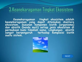 Keanekaragaman tingkat ekosistem adalah
keanekaragaman yang dapat ditemukan diantara
ekosistem. Susunan komponen biotik (organisme)
dan abiotik (benda mati) setiap jenis ekosistem di
permukaan bumi tidaklah sama. Lingkungan abiotik
sangat berpengaruh terhadap komposisi biotik
suatu sistem.
NEXT
 