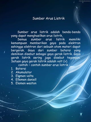 Sumber Arus Listrik 
Sumber arus listrik adalah benda-benda 
yang dapat menghasilkan arus listrik, 
Semua sumber arus listrik memiliki 
kemampuan memberikan gaya pada elektron 
sehingga elektron dari sebuah atom materi dapat 
bergerak. Gaya dari sumber baterai yang 
demikian disebut sebagai gaya gerak listrik. Gaya 
gerak listrik sering juga disebut tegangan. 
Satuan gaya gerak listrik adalah volt (v). 
contoh – contoh sumber arus listrik : 
1. Baterai 
2. Akumulator 
3. Elemen volta 
4. Ellemen daniell 
5. Elemen weston 
 