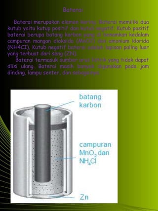 Baterai 
Baterai merupakan elemen kering. Baterai memiliki dua 
kutub yaitu kutup positif dan kutub negatif. Kutub positif 
baterai berupa batang karbon yang di benamkan kedalam 
campuran mangan dioksida (MnO2) dan amonium klorida 
(NH4CI). Kutub negatif baterai adalah lapisan paling luar 
yang terbuat dari seng (ZN). 
Baterai termasuk sumber arus listrik yang tidak dapat 
diisi ulang. Baterai masih banyak digunakan pada jam 
dinding, lampu senter, dan sebagainya. 
 