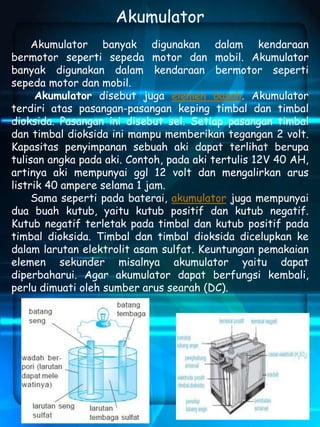 Akumulator 
Akumulator banyak digunakan dalam kendaraan 
bermotor seperti sepeda motor dan mobil. Akumulator 
banyak digunakan dalam kendaraan bermotor seperti 
sepeda motor dan mobil. 
Akumulator disebut juga elemen basah. Akumulator 
terdiri atas pasangan-pasangan keping timbal dan timbal 
dioksida. Pasangan ini disebut sel. Setiap pasangan timbal 
dan timbal dioksida ini mampu memberikan tegangan 2 volt. 
Kapasitas penyimpanan sebuah aki dapat terlihat berupa 
tulisan angka pada aki. Contoh, pada aki tertulis 12V 40 AH, 
artinya aki mempunyai ggl 12 volt dan mengalirkan arus 
listrik 40 ampere selama 1 jam. 
Sama seperti pada baterai, akumulator juga mempunyai 
dua buah kutub, yaitu kutub positif dan kutub negatif. 
Kutub negatif terletak pada timbal dan kutub positif pada 
timbal dioksida. Timbal dan timbal dioksida dicelupkan ke 
dalam larutan elektrolit asam sulfat. Keuntungan pemakaian 
elemen sekunder misalnya akumulator yaitu dapat 
diperbaharui. Agar akumulator dapat berfungsi kembali, 
perlu dimuati oleh sumber arus searah (DC). 
 