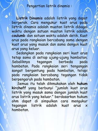 Pengertian listrik dinamis : 
Listrik Dinamis adalah listrik yang dapat 
bergerak. Cara mengukur kuat arus pada 
listrik dinamis adalah muatan listrik dibagai 
waktu dengan satuan muatan listrik adalah 
coulumb dan satuan waktu adalah detik. Kuat 
arus pada rangkaian bercabang sama dengan 
kuat arus yang masuk dan sama dengan kuat 
arus yang keluar. 
Sedangkan pada rangkaian seri kuat arus 
tetap sama di setiap ujung-ujung hambatan. 
Sebaliknya tegangan berbeda pada 
hambatan. Pada rangkaian seri tengangan 
sangat bergantung pada hambatan, tetapi 
pada rangkaian bercabang tegangan tidak 
berpengaruh pada hambatan. 
Semua itu telah dikmukakan oleh hukum 
kirchoff yang berbunyi “jumlah kuat arus 
listrik yang masuk sama dengan jumlah kuat 
arus listrik yang keluar.” berdasarkan hukum 
ohm dapat di simpulkan cara mengukur 
tegangan listrik adalah kuat arus x 
hambatan. 
 