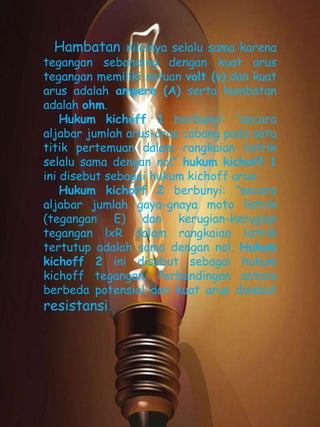 Hambatan nilainya selalu sama karena 
tegangan sebanding dengan kuat arus 
tegangan memiliki satuan volt (v) dan kuat 
arus adalah ampere (A) serta hambatan 
adalah ohm. 
Hukum kichoff 1 berbunyi: “secara 
aljabar jumlah arus-arus cabang pada satu 
titik pertemuan dalam rangkaian listrik 
selalu sama dengan nol” hukum kichoff 1 
ini disebut sebagai hukum kichoff arus . 
Hukum kichoff 2 berbunyi: “secara 
aljabar jumlah gaya-gnaya moto listrik 
(tegangan E) dan kerugian-kerugian 
tegangan lxR dalam rangkaian listrik 
tertutup adalah sama dengan nol. Hukum 
kichoff 2 ini disebut sebagai hukum 
kichoff tegangan. Perbandingan antara 
berbeda potensial dan kuat arus disebut 
resistansi. 
 