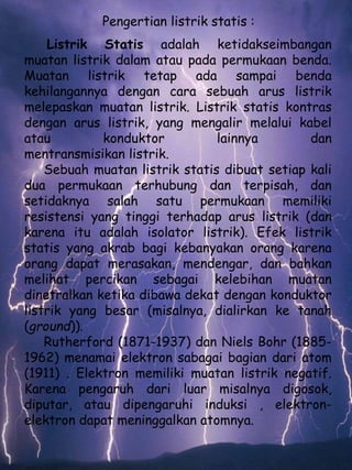 Pengertian listrik statis : 
Listrik Statis adalah ketidakseimbangan 
muatan listrik dalam atau pada permukaan benda. 
Muatan listrik tetap ada sampai benda 
kehilangannya dengan cara sebuah arus listrik 
melepaskan muatan listrik. Listrik statis kontras 
dengan arus listrik, yang mengalir melalui kabel 
atau konduktor lainnya dan 
mentransmisikan listrik. 
Sebuah muatan listrik statis dibuat setiap kali 
dua permukaan terhubung dan terpisah, dan 
setidaknya salah satu permukaan memiliki 
resistensi yang tinggi terhadap arus listrik (dan 
karena itu adalah isolator listrik). Efek listrik 
statis yang akrab bagi kebanyakan orang karena 
orang dapat merasakan, mendengar, dan bahkan 
melihat percikan sebagai kelebihan muatan 
dinetralkan ketika dibawa dekat dengan konduktor 
listrik yang besar (misalnya, dialirkan ke tanah 
(ground)). 
Rutherford (1871-1937) dan Niels Bohr (1885- 
1962) menamai elektron sabagai bagian dari atom 
(1911) . Elektron memiliki muatan listrik negatif. 
Karena pengaruh dari luar misalnya digosok, 
diputar, atau dipengaruhi induksi , elektron-elektron 
dapat meninggalkan atomnya. 
 