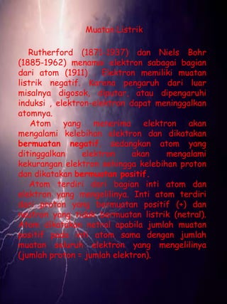Muatan Listrik 
Rutherford (1871-1937) dan Niels Bohr 
(1885-1962) menamai elektron sabagai bagian 
dari atom (1911) . Elektron memiliki muatan 
listrik negatif. Karena pengaruh dari luar 
misalnya digosok, diputar, atau dipengaruhi 
induksi , elektron-elektron dapat meninggalkan 
atomnya. 
Atom yang menerima elektron akan 
mengalami kelebihan elektron dan dikatakan 
bermuatan negatif, sedangkan atom yang 
ditinggalkan elektron akan mengalami 
kekurangan elektron sehingga kelebihan proton 
dan dikatakan bermuatan positif. 
Atom terdiri dari bagian inti atom dan 
elektron yang mengelilinya. Inti atom terdiri 
dari proton yang bermuatan positif (+) dan 
neutron yang tidak bermuatan listrik (netral). 
Atom dikatakan netral apabila jumlah muatan 
positif pada inti atom sama dengan jumlah 
muatan seluruh elektron yang mengelilinya 
(jumlah proton = jumlah elektron). 
 