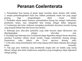 Peranan Coelenterata
1. Pertumbuhan batu karang di pantai dapat menahan abrasi daratan oleh ombak.
2. tempat perkembangbiakan biota laut, bahkan pembentuk taman laut yang sangat
penting bagi pengembangan objek wisata bahari.
3. Penduduk sekitar pantai biasanya memanfaatkan karang laut sebagai cinderamata,
pembuatan taman, atau mengambil batu karang sebagai bahan bangunan.
4. Coelenterata dari kelas Anthozoa merupakan pembentuk ekosistem terumbu karang
yang menjadi habitat ikan dan hewan laut lainnya.
5. Beberapa jenis ubur-ubur (jellyfish) yang tidak beracun dapat dikonsumsi dan
diperdagangkan sebagai ubur-ubur asin.
6. Kerangka luar beberapa jenis Coelenterata dapat digunakan sebagai hiasan akuarium,
misalnya Corallium rubrum (koral merah), Fungia actiniformis (karang piring),
Paramuricea (akar bahar), dan Favia speciosa (karang otak).
7. Ubur-ubur sering dimanfaatkan oleh orang Jepang untuk bahan makanan dan sebagai
bahan kosmetik.
8. Ada juga jenis Anthozoa yang membentuk rangka dari zat tanduk yang sering
dikenal sebagai akar bahar (Euplexaura antipathes) yang kerangkanya dapat digunakan
sebagai gelang.
 