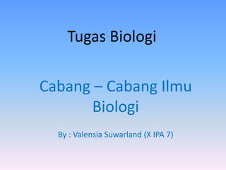Tugas Biologi
Cabang – Cabang Ilmu
Biologi
By : Valensia Suwarland (X IPA 7)
 