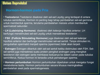Hormon-hormon pada Pria
• Testosteron Testoteron disekresi oleh sel-sel Leydig yang terdapat di antara
tubulus seminiferus. Hormon ini penting bagi tahap pembelahan sel-sel germinal
untuk membentuk sperma, terutama pembelahan meiosis untuk membentuk
spermatosit sekunder.
• LH (Luteinizing Hormone) disekresi oleh kelenjar hipofisis anterior. LH
berfungsi menstimulasi sel-sel Leydig untuk mensekresi testoteron
• FSH (Follicle Stimulating Hormone) juga disekresi oleh sel-sel kelenjar
hipofisis anterior dan berfungsi menstimulasi sel-sel sertoli. Tanpa stimulasi ini,
pengubahan spermatid menjadi sperma (spermiasi) tidak akan terjadi.
• Estrogen Estrogen dibentuk oleh sel-sel sertoli ketika distimulasi oleh FSH. Sel-
sel sertoli juga mensekresi suatu protein pengikat androgen yang mengikat
testoteron dan estrogen serta membawa keduanya ke dalam cairan pada tubulus
seminiferus. Kedua hormon ini tersedia untuk pematangan sperma.
• Hormon pertumbuhan Hormon pertumbuhan diperlukan untuk mengatur fungsi
metabolisme testis. Hormon pertumbuhan secara khusus meningkatkan
pembelahan awal pada spermatogenesis.
 