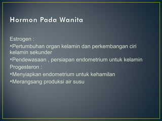 Estrogen :
Pertumbuhan organ kelamin dan perkembangan ciri
kelamin sekunder
Pendewasaan , persiapan endometrium untuk kelamin
Progesteron :
Menyiapkan endometrium untuk kehamilan
Merangsang produksi air susu
 