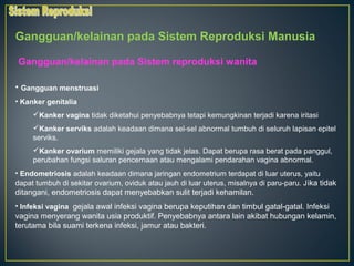 Gangguan/kelainan pada Sistem Reproduksi Manusia

Gangguan/kelainan pada Sistem reproduksi wanita

• Gangguan menstruasi
• Kanker genitalia
     Kanker vagina tidak diketahui penyebabnya tetapi kemungkinan terjadi karena iritasi
     Kanker serviks adalah keadaan dimana sel-sel abnormal tumbuh di seluruh lapisan epitel
     serviks.
     Kanker ovarium memiliki gejala yang tidak jelas. Dapat berupa rasa berat pada panggul,
     perubahan fungsi saluran pencernaan atau mengalami pendarahan vagina abnormal.
• Endometriosis adalah keadaan dimana jaringan endometrium terdapat di luar uterus, yaitu
dapat tumbuh di sekitar ovarium, oviduk atau jauh di luar uterus, misalnya di paru-paru. J ika tidak
ditangani, endometriosis dapat menyebabkan sulit terjadi kehamilan.
• Infeksi vagina gejala awal infeksi vagina berupa keputihan dan timbul gatal-gatal. Infeksi
vagina menyerang wanita usia produktif. Penyebabnya antara lain akibat hubungan kelamin,
terutama bila suami terkena infeksi, jamur atau bakteri.
 