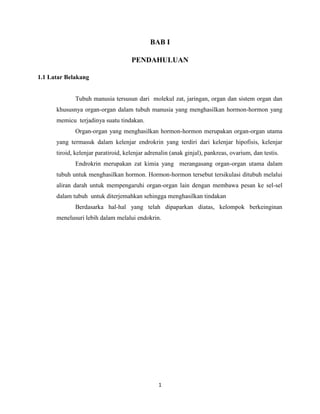 BAB I
PENDAHULUAN
1.1 Latar Belakang

Tubuh manusia tersusun dari molekul zat, jaringan, organ dan sistem organ dan
khususnya organ-organ dalam tubuh manusia yang menghasilkan hormon-hormon yang
memicu terjadinya suatu tindakan.
Organ-organ yang menghasilkan hormon-hormon merupakan organ-organ utama
yang termasuk dalam kelenjar endrokrin yang terdiri dari kelenjar hipofisis, kelenjar
tiroid, kelenjar paratiroid, kelenjar adrenalin (anak ginjal), pankreas, ovarium, dan testis.
Endrokrin merupakan zat kimia yang merangasang organ-organ utama dalam
tubuh untuk menghasilkan hormon. Hormon-hormon tersebut tersikulasi ditubuh melalui
aliran darah untuk mempengaruhi organ-organ lain dengan membawa pesan ke sel-sel
dalam tubuh untuk diterjemahkan sehingga menghasilkan tindakan
Berdasarka hal-hal yang telah dipaparkan diatas, kelompok berkeinginan
menelusuri lebih dalam melalui endokrin.

1

 