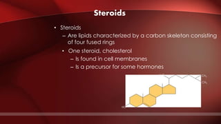 Steroids
• Steroids
– Are lipids characterized by a carbon skeleton consisting
of four fused rings
• One steroid, cholesterol
– Is found in cell membranes
– Is a precursor for some hormones
HO
CH3
CH3
H3C CH3
CH3
 
