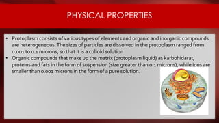 PHYSICAL PROPERTIES
• Protoplasm consists of various types of elements and organic and inorganic compounds
are heterogeneous.The sizes of particles are dissolved in the protoplasm ranged from
0.001 to 0.1 microns, so that it is a colloid solution
• Organic compounds that make up the matrix (protoplasm liquid) as karbohidarat,
proteins and fats in the form of suspension (size greater than 0.1 microns), while ions are
smaller than 0.001 microns in the form of a pure solution.
 