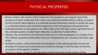 PHYSICAL PROPERTIES
• Brown motion, the motion of the molecules of protoplasm are irregular due to the
presence of water molecules.The motion was studied by Robert Brown (1827), an expert
on the Scottish nation Botany in a colloidal solution.Brownian motion is usually the case
in a colloidal solution and movement depends on the temperature and particle size.
• Colloidal solution on protoplasm can reflect light when the light comes right direction of
the colloidal system, incident light reflection is called theTyndall effect.
• Siklosis, the current form of movement that occurs in the protoplasm is in a state of sol.
This Siklosis caused by Hydrostatic Pressure,Temperature, pH, viscosity (viscosity), Age
of Sel.
• Ameboid motion, is the movement of protoplasm in the cells (especially animal cell:
Amoeba, Protozoa and leukocytes) are caused by changes in the function so that the
cytoplasm of elongated condition.
• Pressure surface, caused by the attraction of the molecules on the surface of the
 