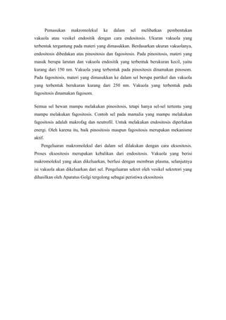Pemasukan   makromolekul    ke    dalam    sel   melibatkan     pembentukan
vakuola atau vesikel endositik dengan cara endositosis. Ukuran vakuola yang
terbentuk tergantung pada materi yang dimasukkan. Berdasarkan ukuran vakuolanya,
endositosis dibedakan atas pinositosis dan fagositosis. Pada pinositosis, materi yang
masuk berupa larutan dan vakuola endositik yang terbentuk berukuran kecil, yaitu
kurang dari 150 nm. Vakuola yang terbentuk pada pinositosis dinamakan pinosom.
Pada fagositosis, materi yang dimasukkan ke dalam sel berupa partikel dan vakuola
yang terbentuk berukuran kurang dari 250 nm. Vakuola yang terbentuk pada
fagositosis dinamakan fagosom.

Semua sel hewan mampu melakukan pinositosis, tetapi hanya sel-sel tertentu yang
mampu melakukan fagositosis. Contoh sel pada mamalia yang mampu melakukan
fagositosis adalah makrofag dan neutrofil. Untuk melakukan endositosis diperlukan
energi. Oleh karena itu, baik pinositosis maupun fagositosis merupakan mekanisme
aktif.
    Pengeluaran makromolekul dari dalam sel dilakukan dengan cara eksositosis.
Proses eksositosis merupakan kebalikan dari endositosis. Vakuola yang berisi
makromolekul yang akan dikeluarkan, berfusi dengan membran plasma, selanjutnya
isi vakuola akan dikeluarkan dari sel. Pengeluaran sekret oleh vesikel sekretori yang
dihasilkan oleh Aparatus Golgi tergolong sebagai peristiwa eksositosis
 