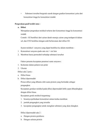 –    Substansi tersebut bergerak searah dengan gradien konsentrasi yaitu dari
           konsentrasi tinggi ke konsentrasi rendah


Pergerakan pasif terdiri atas :
   a. Difusi
       Merupakan pergerakan molekul terlarut dari konsentrasi tinggi ke konsentrasi
       rendah
       Contoh : O2 berdifusi dari cairan darah menuju cairan yang terdapat di dalam
       sel, dan CO2 berdifusi dengan arah berlawanan dari difusi O2.


       Syarat molekul / senyawa yang dapat berdifusi ke dalam membran :
   1. Konsentrasi senyawa pada satu sisi > sisi lain
   2. Membran harus permeabel terhadap substansi tersebut


       Faktor penentu kecepatan penetrasi suatu senyawa :
   1. Kelarutan dalam pelarut non polar
   2. Ukuran
   Difusi ada 2 jenis :
   a. Difusi biasa
   b. Difusi dipermudah
       Proses difusi yang dibantu oleh suatu protein yang bertindak sebagai
       pengangkut.
       Kecepatan gerakan molekul pada difusi dipermudah lebih cepat dibandingkan
       dengan difusi biasa.
       Kecepatan gerak molekul tergantung :
       1. besarnya perbedaan konsentrasi antara kedua membran
       2. jumlah pengangkut yang tersedia
       3. kecepatan pengangkut untuk mengikat substansi yang akan diangkut.


       Difusi dipermudah ada 2 :
       a. Dengan protein pembawa
       b. Dengan saluran protein
 