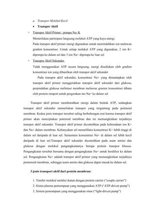 a. Transpor Molekul Kecil
        •   Transpor Aktif
   •    Transpor Aktif Primer : pompa Na- K
        Memerlukan partisipasi langsung molekul ATP yang kaya energi.
        Pada transpor aktif primer energi digunakan untuk memindahkan ion melawan
        gradien konsentrasi. Untuk setiap molekul ATP yang digunakan, 2 ion K+
        dipompa ke dalam sel dan 3 ion Na+ dipompa ke luar sel
   •    Transpor Aktif Sekunder
        Tidak menggunakan ATP secara langsung, energi disediakan oleh gradien
        konsentrasi ion yang dihasilkan oleh transpor aktif sekunder
            Pada transpor aktif sekunder, konsentrasi Na+ yang dimantapkan oleh
        transpor aktif primer menggerakkan transpor aktif sekunder dari glukosa,
        perpindahan glukosa melintasi membran melawan grasien konsentrasi dibatu
        oleh protein simport untuk pergerakan ino Na+ ke dalam sel

       Transpor aktif primer membutuhkan energi dalam bentuk ATP, sedangkan
transpor aktif sekunder memerlukan transpor yang tergantung pada potensial
membran. Kedua jenis transpor tersebut saling berhubungan erat karena transpor aktif
primer akan menciptakan potensial membran dan ini memungkinkan terjadinya
transpor aktif sekunder. Transpor aktif primer dicontohkan pada keberadaan ion K+
dan Na+ dalam membran. Kebanyakan sel memelihara konsentrasi K+ lebih tinggi di
dalam sel daripada di luar sel. Sementara konsentrasi Na+ di dalam sel lebih kecil
daripada di luar sel.Transpor aktif sekunder dicontohkan pada asam amino dan
glukosa dengan molekul pengangkutannya berupa protein transpor khusus.
Pengangkutan tersebut bersama dengan pengangkutan Na+ untuk berdifusi ke dalam
sel. Pengangkutan Na+ adalah transpor aktif primer yang memungkinkan terjadinya
pontensial membran, sehingga asam amino dan glukosa dapat masuk ke dalam sel.

       3 jenis transport aktif dari protein membran:

        1. Tranfer molekul melalui ikatan dengan protein carrier (“couple carrier”)
        2. Sisten plasma pemompaan yang menggunakan ATP (“ATP-driven pump”)
        3. Sistem pemompaan yang menggunakan sinar (“light-driven pump”)
 