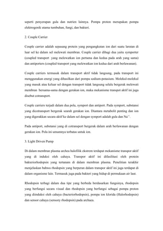 seperti penyerapan gula dan nutrien lainnya. Pompa proton merupakan pompa
elektrogenik utama tumbuhan, fungi, dan bakteri.

2. Couple Carrier

Couple carrier adalah sepasang protein yang pengangkutan ion dari suatu larutan di
luar sel ke dalam sel melewati membran. Couple carrier dibagi dua yaitu symporter
(coupled transport yang melewatkan ion pertama dan kedua pada arah yang sama)
dan antiporters (coupled transport yang melewatkan ion kedua dari arah berlawanan).

Couple carriers termasuk dalam transport aktif tidak langsung, pada transport ini
menggunakan energi yang dihasilkan dari pompa sodium-potasium. Molekul-molekul
yang masuk atau keluar sel dengan transport tidak langsung selalu bergerak melewati
membran bersama-sama dengan gerakan ion, maka mekanisme transpot aktif ini juga
disebut cotransport.

Couple carriers terjadi dalam dua pola, symport dan antiport. Pada symport, substansi
yang dicotransport bergerak searah gerakan ion. Diantara metabolit penting dan ion
yang digerakkan secara aktif ke dalam sel dengan symport adalah gula dan Na++.

Pada antiport, substansi yang di cotransport bergerak dalam arah berlawanan dengan
gerakan ion. Pola ini umumnya terbatas untuk ion.

3. Light Driven Pump

Di dalam membran plasma archea halofilik ekstrem terdapat mekanisme transpor aktif
yang di induksi oleh cahaya. Transpor aktif ini difasilitasi oleh protein
bakteriorhodopsin yang tertanam di dalam membran plasma. Penelitian terakhir
menjelaskan bahwa rhodopsin yang berperan dalam transpor aktif ini juga terdapat di
dalam organisme lain. Termasuk juga pada bakteri yang hidup di permukaan air laut.

Rhodopsin terbagi dalam dua tipe yang berbeda berdasarkan fungsinya, rhodopsin
yang berfungsi secara visual dan rhodopsin yang berfungsi sebagai pompa proton
yang diinduksi oleh cahaya (bacteriorhodopsin), pompa ion klorida (Halorhodopsin)
dan sensor cahaya (sensory rhodopsin) pada archaea.
 