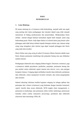 BAB I
                                PENDAHULUAN


1.   Latar Belakang

Di zaman sekarang ini, e-Commerce telah berkembang menjadi salah satu aspek
yang penting dari dunia perdagangan dan transaksi digital yang telah menjadi
mainstream di bidang perekonomian dan pemerintahan. Melaksanakan bisnis
melalui internet dengan bantuan komunikasi digital telah menjadi pasar yang
berkembang pesat. Bisnis Anda dapat diakses di seluruh dunia,yang berarti calon
pelanggan anda tidak hanya terbatas kepada kalangan tertentu saja, namum setiap
orang yang mengakses jalur internet juga dapat menjadi pelanggan dari bisnis
yang anda rintis tersebut.

Bisnis Online atau yang sering di sebut E-Commers (Bisnis Internet) adalah suatu
bisnis dimana pemasaran (marketing) dan penjualan barang atau jasa dilakukan
melalui internet.

Perdagangan elektronik atau e-dagang (bahasa Inggris: Electronic commerce, juga
e-commerce) adalah penyebaran, pembelian, penjualan, pemasaran barang dan
jasa melalui sistem elektronik seperti internet atau televisi, www, atau jaringan
komputer lainnya. E-dagang dapat melibatkan transfer dana elektronik, pertukaran
data elektronik, sistem manajemen inventori otomatis, dan sistem pengumpulan
data otomatis.

Industri teknologi informasi melihat kegiatan e-dagang ini sebagai aplikasi dan
penerapan dari e-bisnis (e-business) yang berkaitan dengan transaksi komersial,
seperti: transfer dana secara elektronik, SCM (supply chain management), e-
pemasaran (e-marketing), atau pemasaran online (online marketing), pemrosesan
transaksi online (online transaction processing), pertukaran data elektronik
(electronic data interchange /EDI), dll.
 