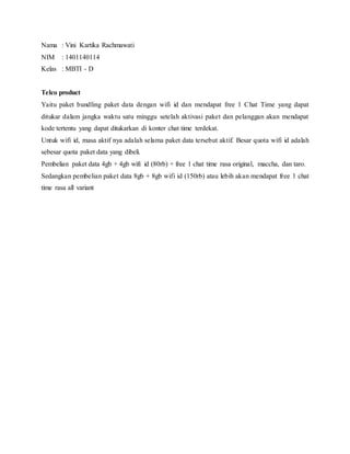 Nama : Vini Kartika Rachmawati
NIM : 1401140114
Kelas : MBTI - D
Telco product
Yaitu paket bundling paket data dengan wifi id dan mendapat free 1 Chat Time yang dapat
ditukar dalam jangka waktu satu minggu setelah aktivasi paket dan pelanggan akan mendapat
kode tertentu yang dapat ditukarkan di konter chat time terdekat.
Untuk wifi id, masa aktif nya adalah selama paket data tersebut aktif. Besar quota wifi id adalah
sebesar quota paket data yang dibeli.
Pembelian paket data 4gb + 4gb wifi id (80rb) + free 1 chat time rasa original, maccha, dan taro.
Sedangkan pembelian paket data 8gb + 8gb wifi id (150rb) atau lebih akan mendapat free 1 chat
time rasa all variant
 