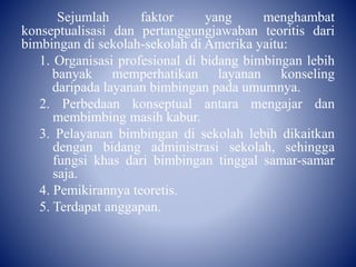 Sejumlah faktor yang menghambat
konseptualisasi dan pertanggungjawaban teoritis dari
bimbingan di sekolah-sekolah di Amerika yaitu:
1. Organisasi profesional di bidang bimbingan lebih
banyak memperhatikan layanan konseling
daripada layanan bimbingan pada umumnya.
2. Perbedaan konseptual antara mengajar dan
membimbing masih kabur.
3. Pelayanan bimbingan di sekolah lebih dikaitkan
dengan bidang administrasi sekolah, sehingga
fungsi khas dari bimbingan tinggal samar-samar
saja.
4. Pemikirannya teoretis.
5. Terdapat anggapan.
 