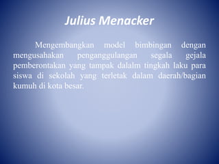 Julius Menacker
Mengembangkan model bimbingan dengan
mengusahakan penganggulangan segala gejala
pemberontakan yang tampak dalalm tingkah laku para
siswa di sekolah yang terletak dalam daerah/bagian
kumuh di kota besar.
 