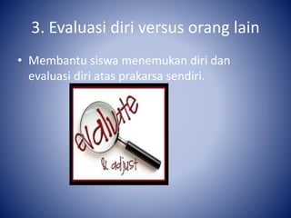 3. Evaluasi diri versus orang lain
• Membantu siswa menemukan diri dan
evaluasi diri atas prakarsa sendiri.
 