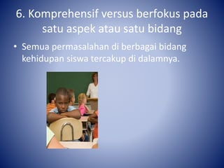 6. Komprehensif versus berfokus pada
satu aspek atau satu bidang
• Semua permasalahan di berbagai bidang
kehidupan siswa tercakup di dalamnya.
 