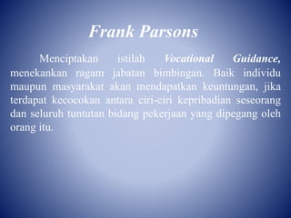 Frank Parsons
Menciptakan istilah Vocational Guidance,
menekankan ragam jabatan bimbingan. Baik individu
maupun masyarakat akan mendapatkan keuntungan, jika
terdapat kecocokan antara ciri-ciri kepribadian seseorang
dan seluruh tuntutan bidang pekerjaan yang dipegang oleh
orang itu.
 