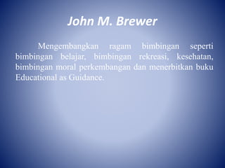 John M. Brewer
Mengembangkan ragam bimbingan seperti
bimbingan belajar, bimbingan rekreasi, kesehatan,
bimbingan moral perkembangan dan menerbitkan buku
Educational as Guidance.
 