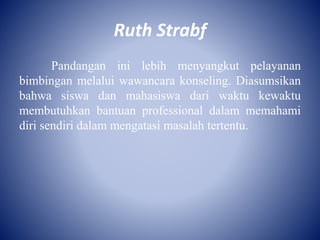 Ruth Strabf
Pandangan ini lebih menyangkut pelayanan
bimbingan melalui wawancara konseling. Diasumsikan
bahwa siswa dan mahasiswa dari waktu kewaktu
membutuhkan bantuan professional dalam memahami
diri sendiri dalam mengatasi masalah tertentu.
 
