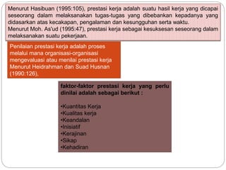 Menurut Hasibuan (1995:105), prestasi kerja adalah suatu hasil kerja yang dicapai
seseorang dalam melaksanakan tugas-tugas yang dibebankan kepadanya yang
didasarkan atas kecakapan, pengalaman dan kesungguhan serta waktu.
Menurut Moh. As'ud (1995:47), prestasi kerja sebagai kesuksesan seseorang dalam
melaksanakan suatu pekerjaan.
Penilaian prestasi kerja adalah proses
melalui mana organisasi-organisasi
mengevaluasi atau menilai prestasi kerja
Menurut Heidrahman dan Suad Husnan
(1990:126),
faktor-faktor prestasi kerja yang perlu
dinilai adalah sebagai berikut :
•Kuantitas Kerja
•Kualitas kerja
•Keandalan
•Inisiatif
•Kerajinan
•Sikap
•Kehadiran
 