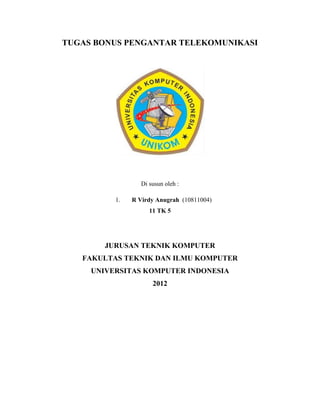 TUGAS BONUS PENGANTAR TELEKOMUNIKASI




                  Di susun oleh :

          1.   R Virdy Anugrah (10811004)
                     11 TK 5




        JURUSAN TEKNIK KOMPUTER
   FAKULTAS TEKNIK DAN ILMU KOMPUTER
     UNIVERSITAS KOMPUTER INDONESIA
                      2012
 