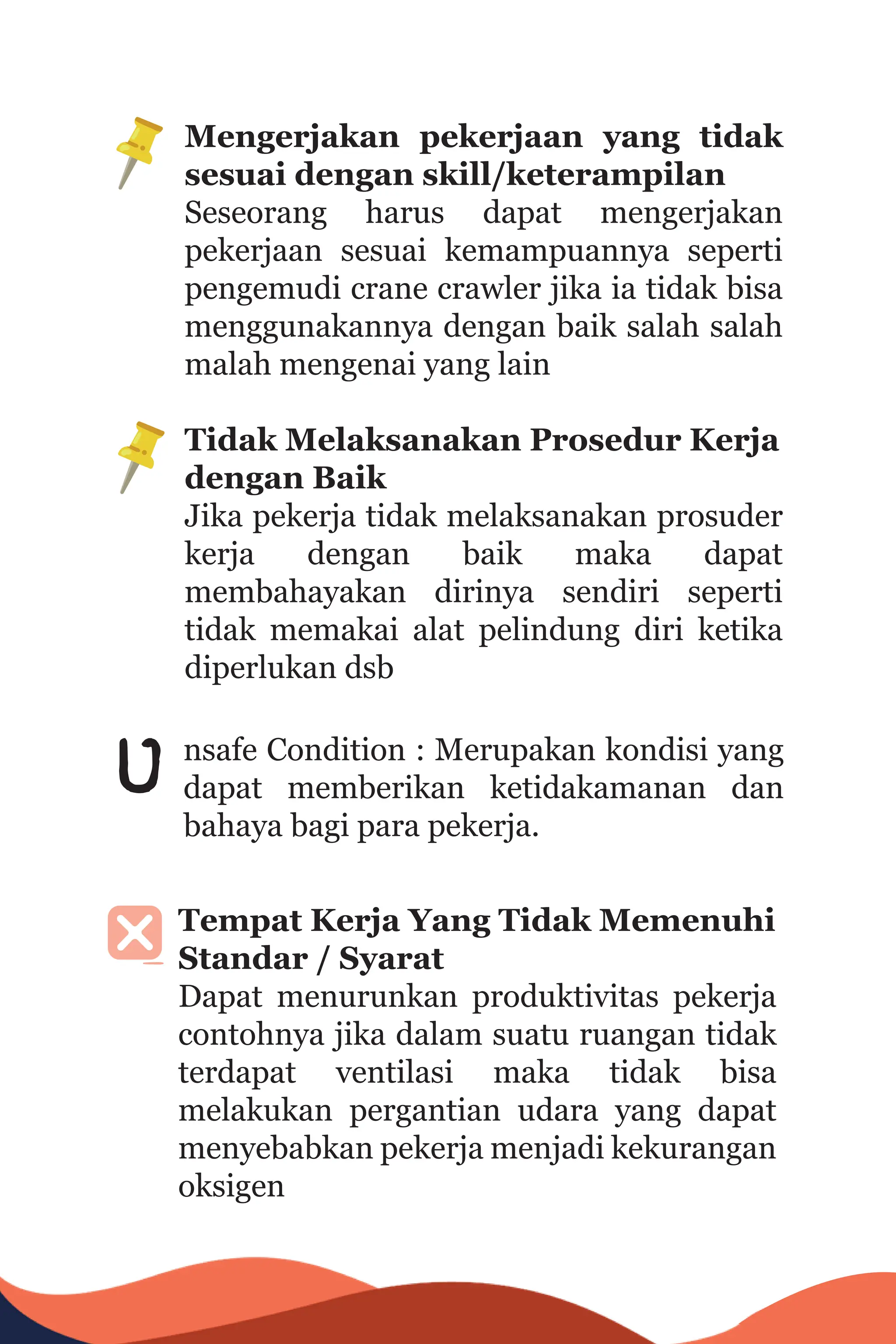 Mengerjakan pekerjaan yang tidak
sesuai dengan skill/keterampilan
Seseorang harus dapat mengerjakan
pekerjaan sesuai kemampuannya seperti
pengemudi crane crawler jika ia tidak bisa
menggunakannya dengan baik salah salah
malah mengenai yang lain
Tidak Melaksanakan Prosedur Kerja
dengan Baik
Jika pekerja tidak melaksanakan prosuder
kerja dengan baik maka dapat
membahayakan dirinya sendiri seperti
tidak memakai alat pelindung diri ketika
diperlukan dsb
nsafe Condition : Merupakan kondisi yang
dapat memberikan ketidakamanan dan
bahaya bagi para pekerja.
u
Tempat Kerja Yang Tidak Memenuhi
Standar / Syarat
Dapat menurunkan produktivitas pekerja
contohnya jika dalam suatu ruangan tidak
terdapat ventilasi maka tidak bisa
melakukan pergantian udara yang dapat
menyebabkan pekerja menjadi kekurangan
oksigen
 