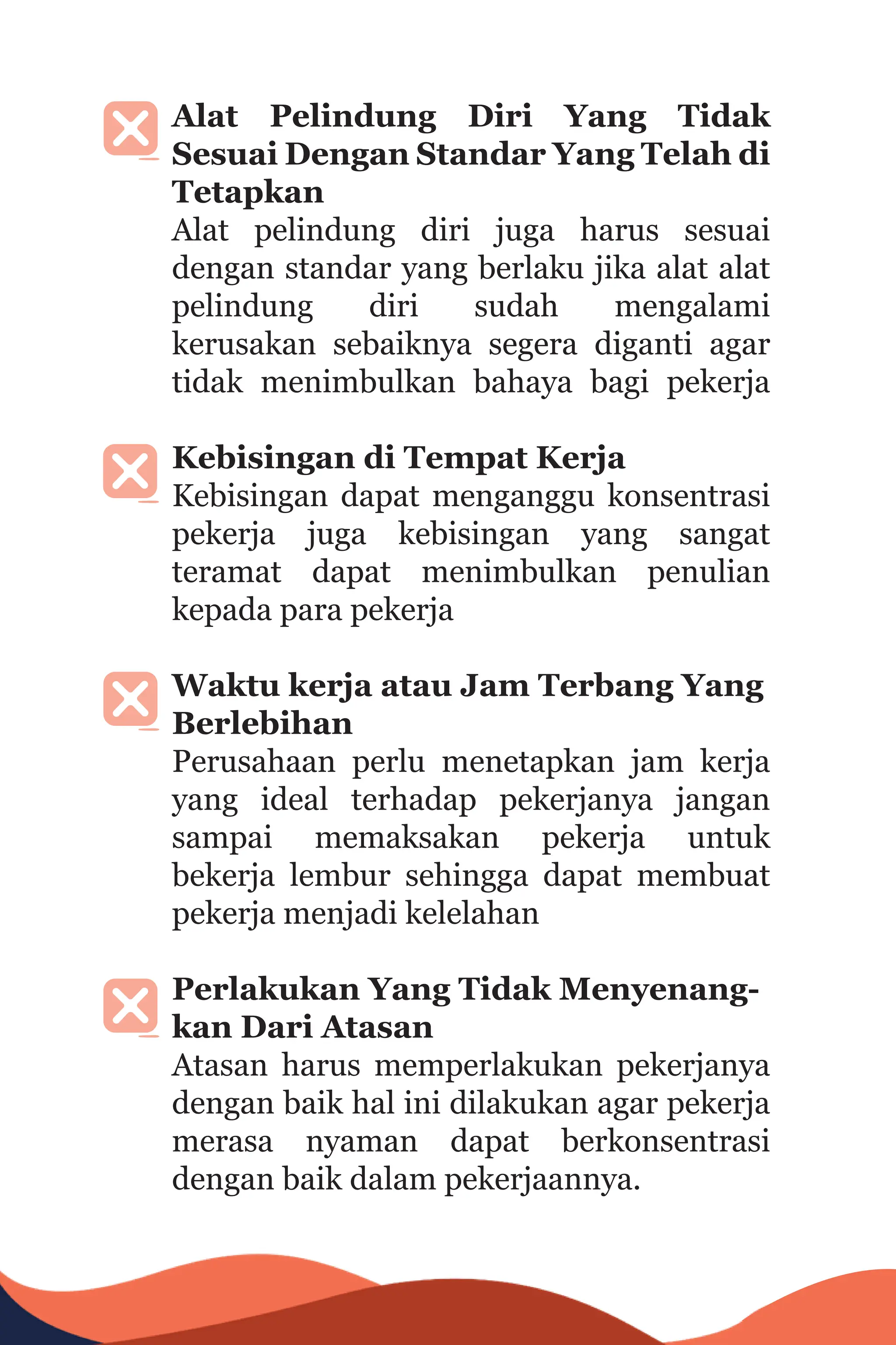 Alat Pelindung Diri Yang Tidak
Sesuai Dengan Standar Yang Telah di
Tetapkan
Alat pelindung diri juga harus sesuai
dengan standar yang berlaku jika alat alat
pelindung diri sudah mengalami
kerusakan sebaiknya segera diganti agar
tidak menimbulkan bahaya bagi pekerja
Kebisingan di Tempat Kerja
Kebisingan dapat menganggu konsentrasi
pekerja juga kebisingan yang sangat
teramat dapat menimbulkan penulian
kepada para pekerja
Waktu kerja atau Jam Terbang Yang
Berlebihan
Perusahaan perlu menetapkan jam kerja
yang ideal terhadap pekerjanya jangan
sampai memaksakan pekerja untuk
bekerja lembur sehingga dapat membuat
pekerja menjadi kelelahan
Perlakukan Yang Tidak Menyenang-
kan Dari Atasan
Atasan harus memperlakukan pekerjanya
dengan baik hal ini dilakukan agar pekerja
merasa nyaman dapat berkonsentrasi
dengan baik dalam pekerjaannya.
 