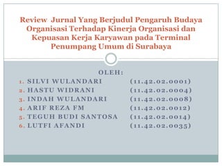 Review Jurnal Yang Berjudul Pengaruh Budaya
 Organisasi Terhadap Kinerja Organisasi dan
  Kepuasan Kerja Karyawan pada Terminal
       Penumpang Umum di Surabaya


                   OLEH:
1.   SILVI WULANDARI       (11.42.02.0001)
2.   HASTU WIDRANI         (11.42.02.0004)
3.   INDAH WULANDARI       (11.42.02.0008)
4.   ARIF REZA FM          (11.42.02.0012)
5.   TEGUH BUDI SANTOSA    (11.42.02.0014)
6.   LUTFI AFANDI          (11.42.02.0035)
 
