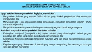 DESKRIPSI PELAKSANAAN STRATEGI PADA MISI 2:
MEMBANGUN SEKOLAH RELIGIUS DAN BERKARAKTER ISLAM
Upaya sekolah Membangun sekolah Regligius, memerlukan :
• Menghasilkan Lulusan yang menjadi Tahfidz Qur’an yang dibekali pengetahuan dan kemampuan
menggunakan TIK
• Menyisipkan Nilai – nilai religius dalam setiap pembelajaran, menjadikan pembiasaan kegiatan ( dhuha
dan shalat berjamaah )
• Menyediakan sarana dan prasaran ibadah guna menunjang kegiatan ibadah warga masyarkat
Kontribusi masyarakat terhadap sekolah ditentukan pula oleh :
• Ketrampilan manajerial (managerial roles) kepala sekolah yang dikembangkan melalui program
pendidikan dan latihan yang efektif, dan didukung oleh ketrampilan TIK.
• Keterampilan Networking sehingga menciptakan hubungan yang baik antara masyarakat dengan warga
sekolah
• Kegiatan Agama yang dilaksanakan di sekolah yang mampu mengundang dan membangun hubungan
yang baik dengan masyarakat
 