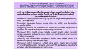 Untuk meraih keunggulan dalam kancah persaingan industri pendidikan lokal,
nasional dan internasional, melalui English and Arabic Environment, sekolah
menerapkan strategi-strategi :
• Menerapkan English day dan Arabic Day bagi seluruh warga sekolah ( Peserta didik,
Guru, Kepala Sekolah ) .
• Pengelolaan dana/biaya dilakukan secara efisien dan efektif, serta berdasarkan
prinsip akuntabilitas
• Menggalang kontribusi dari masyarakat baik material ataupun moral, sebagai bentuk
partisipasi dan pengakuan masyarakat terhadap reputasi sekolah
• Membangun Citra Sekolah melalui kegiatan-kegiatan sekolah dalam hubungan
dengan masyarakat (institusional, media-relation dan social relation), serta (networks)
yang luas di masyarakat
• Merancang dan melaksanakan pembelajaran inovatif dalam rangka meraih taraf
kelulusan dan peringkat sekolah yang tinggi.
• Membangun sistem manajemen sekolah yang efektif, melalui pengembangan
(Program Diklat) ketrampilan manajerial, ketrampilan TIK, pembelajaran inovatif serta
perluasan hubungan masyarakat dan jejaring kerja.
DESKRIPSI PELAKSANAAN STRATEGI PADA MISI 4:
MENJADIKAN ENGLISH - ARABIC ENVIRONTMENT MEMBANGUN NETWORKING
DENGAN INSTITUSI LAIN DALAM SKALA NASIONAL MAUPUN INTERNASIONAL
 