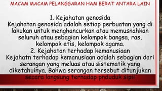 2. Kejahatan terhadap kemanusiaan
Kejahatn terhadap kemanusiaan adalah sebagian dari
serangan yang meluas atau sistematik yang
diketahuinya. Bahwa serangan tersebut ditunjukan
secara langsung terhadap pnduduk sipil
1. Kejahatan genosida
Kejahatan genosida adalah setiap perbuatan yang di
lakukan untuk menghancurkan atau memusnahkan
seluruh atau sebagian kelompok bangsa, ras,
kelompok etis, kelompok agama.
MACAM MACAM PELANGGARAN HAM BERAT ANTARA LAIN
 