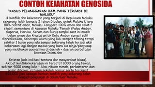 CONTOH KEJAHATAN GENOSIDA
“KASUS PELANGGARAN HAM YANG TERJADI DI
MALUKU”
. 11 Konflik dan kekerasan yang terjadi di Kepulauan Maluku
sekarang telah berusia 2 tahun 5 bulan; untuk Maluku Utara
80% relatif aman, Maluku Tenggara 100% aman dan relatif
stabil, sementara di kawasan Maluku Tengah (Pulau Ambon,
Saparua, Haruku, Seram dan Buru) sampai saat ini masih
belum aman dan khusus untuk Kota Ambon sangat sulit
diprediksikan, beberapa waktu yang lalu sempat tenang tetapi
sekitar 1 bulan yang lalu sampai sekarang telah terjadi aksi
kekerasan lagi dengan modus yang baru ala ninja/penyusup
yang melakukan operasinya di daerah – daerah perbatasan
kawasan Islam dan
Kristen (ada indikasi tentara dan masyarakat biasa).
Akibat konflik/kekerasan ini tercatat 8000 orang tewas,
sekitar 4000 orang luka – luka, ribuan rumah, perkantoran dan
pasar dibakar, ratusan sekolah hancur serta terdapat
692.000 jiwa sebagai korban konflik yang sekarang telah
menjadi pengungsi di dalam/luar Maluku.
 