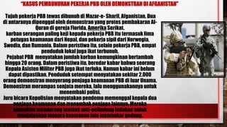 “KASUS PEMBUNUHAN PEKERJA PBB OLEH DEMONSTRAN DI AFGANISTAN”
Tujuh pekerja PBB tewas dibunuh di Mazar-e- Sharif, Afganistan. Dua
di antaranya dipenggal oleh demonstran yang protes pembakaran Al-
Quran di gereja Florida, Amerika Serikat.
korban serangan paling keji kepada pekerja PBB itu termasuk lima
petugas keamanan dari Nepal, dan pekerja sipil dari Norwegia,
Swedia, dan Rumania. Dalam peristiwa itu, selain pekerja PBB, empat
penduduk lokal juga ikut terbunuh.
Pejabat PBB menyatakan jumlah korban kemungkinan bertambah
hingga 20 orang. Dalam peristiwa itu, beredar kabar bahwa seorang
Kepala Asisten Militer PBB juga ikut terluka. Namun kabar ini belum
dapat dipastikan. Penduduk setempat menyatakan sekitar 2.000
orang demonstran menyerang penjaga keamanan PBB di luar Unama.
Demonstran merampas senjata mereka, lalu menggunakannya untuk
menembaki polisi.
Juru bicara Kepolisian menyatakan pendemo memenggal kepala dua
penjaga keamanan dan menembak penjaga lainnya. Mereka
kemudian mendorong tembok anti-pelindung ledakan untuk
menjatuhkan menara keamanan lalu membakar gedung.
 
