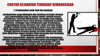 CONTOH KEJAHATAN TERHADAP KEMANUSIAAN
1. Pembunuhan anak oleh ibu kandung
pembunuhan yang dilakukan ibu kandung tersebut dengan
cara memasukkan bayi ke dalam sumur setelah proses
melahirkan. Sutarlan menuturkan, tersangka juga diduga
mengalami depresi berat yang berlatar belakang kesulitan
ekonomi, sehingga tega membunuh anak kandungnya.
Pengungkapan kasus berawal saat salah seorang warga
melihat sebuah benda terapung di sumur tua yang sudah
tidak digunakan dan berada di belakang rumah tersangka.
Setelah diamati ternyata benda tersebut tubuh bayi yang
baru dilahirkan dalam kondisi tidak bernyawa dan terapung
di permukaan air sumur.
Sutarlan mengatakan, dugaan sementara ibu kandungnya
sebagai pelaku pembunuhan berdasarkan keterangan saksi
dari suami tersangka Muhammad Syarifudin (27) dan
sejumlah tetangga tersangka. Namun demikian, pihak
Polsek Curug akan memastikan motif dan pelaku
pembunuhan tersebut setelah ibu kandung korban selesai
menjalani
 