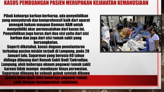 KASUS PEMBUANGAN PASIEN MERUPAKAN KEJAHATAN KEMANUSIAAN
Pihak keluarga korban berharap, ada penyelidikan
yang menyeluruh dan komprehensif baik dari aparat
penegak hukum maupun Komnas HAM untuk
menyelidiki akar permasalahan dari kasus ini.
Penyelidikan juga harus dari dua sisi yaitu dari sisi
korban dan juga dari sisi rumah sakit yang
bersangkutan.
Seperti diketahui, kasus dugaan penelantaran
terhadap pasien miskin terjadi di Lampung, pada 20
Januari lalu. Suparman yang berusia 60 tahun
didiuga dibuang dari Rumah Sakit Dadi Tjokrodipo,
Lampung, oleh beberapa oknum pegawai rumah sakit
karena tidak mampu membayar biaya perawatan.
Suparman dibuang ke sebuah gubuk setelah dibawa
secara diam-diam oleh beberapa pegawai rumah
sakit dengan menggunakan ambulans.
 