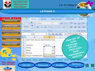 SK/KD Referensi Profile
Bantua
n
CD TUTORIAL
Oleh: Istifaizah
NIM: 0910095
Home
MENU UTAMAPENDAHULUAN
MENGATUR LEBAR
KOLOM YANG DIINGINKAN
FUNGSI LOGIKA
FUNGSI LOOKUP
FUNGSI STATISTIK
LATIHAN 2
Pada sel B7
ketik
=Average
(G4:G6)
Maka anda
telah
mendapatkan
hasilnya
UNIVERSITAS
PENDIDIKAN
INDONESIA
 