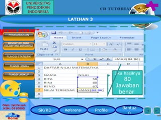 SK/KD Referensi Profile
Bantua
n
CD TUTORIAL
Oleh: Istifaizah
NIM: 0910095
Home
MENU UTAMAPENDAHULUAN
MENGATUR LEBAR
KOLOM YANG DIINGINKAN
FUNGSI LOGIKA
FUNGSI LOOKUP
FUNGSI STATISTIK
LATIHAN 3
Jika hasilnya
80
Jawaban
benar
UNIVERSITAS
PENDIDIKAN
INDONESIA
 