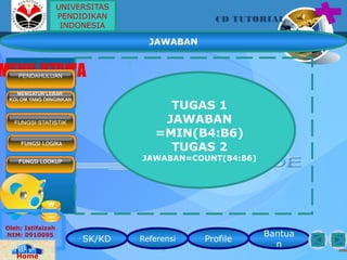 SK/KD Referensi Profile
Bantua
n
CD TUTORIAL
Oleh: Istifaizah
NIM: 0910095
Home
MENU UTAMAPENDAHULUAN
MENGATUR LEBAR
KOLOM YANG DIINGINKAN
FUNGSI LOGIKA
FUNGSI LOOKUP
FUNGSI STATISTIK
JAWABAN
TUGAS 1
JAWABAN
=MIN(B4:B6)
TUGAS 2
JAWABAN=COUNT(B4:B6)
UNIVERSITAS
PENDIDIKAN
INDONESIA
 